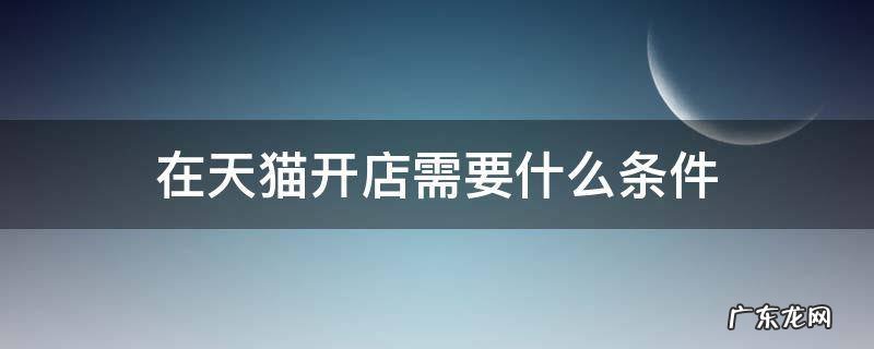在天猫开店需要哪些条件 在天猫开店需要什么条件