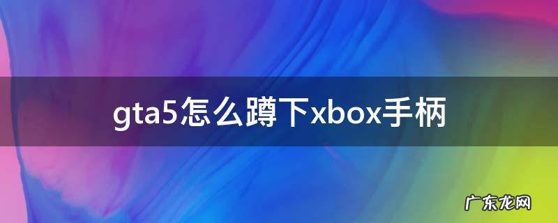 gta5怎么蹲下xbox手柄 xbox手柄怎么玩gta5