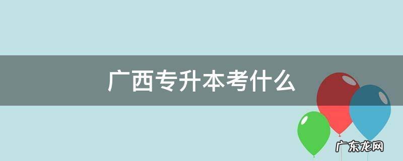 广西专升本考什么 广西专升本考什么学校