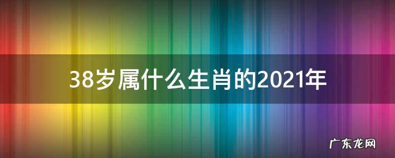 38岁属什么生肖 今年2021 38岁属什么生肖的2021年