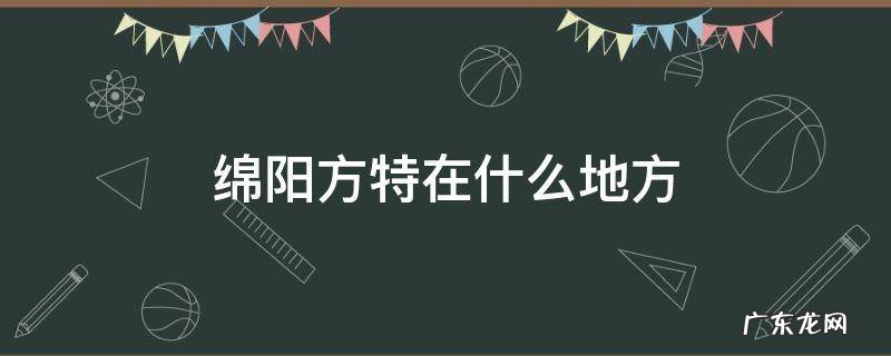 绵阳方特百度百科 绵阳方特在什么地方