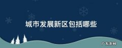 城市新区的种类包括 城市发展新区包括哪些
