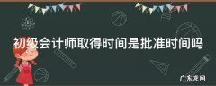 初级会计师取得时间是批准时间吗 初级会计师取得时间是批准时间吗为什么