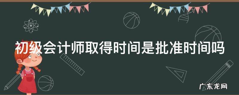 初级会计师取得时间是批准时间吗 初级会计师取得时间是批准时间吗为什么