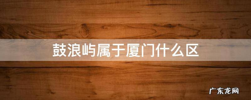 厦门鼓浪屿属于厦门哪个区 鼓浪屿属于厦门什么区