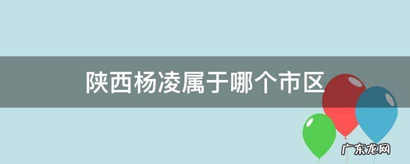 陕西杨凌属于哪个市区 陕西杨凌属于哪个市哪个区