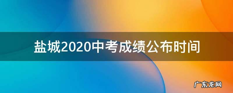 盐城中考成绩什么时候出来2020 盐城2020中考成绩公布时间