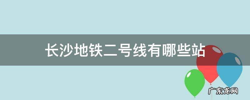 长沙地铁二号线长沙火车站 长沙地铁二号线有哪些站