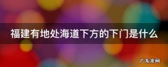 福建有地处海道下方的下门是什么 福建处于海道下方