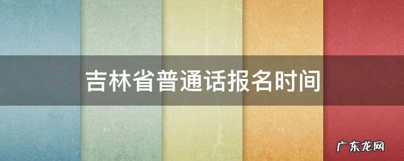 吉林省普通话报名时间2021年上半年 吉林省普通话报名时间