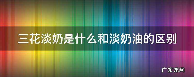 三花淡奶是什么做的 三花淡奶是什么和淡奶油的区别