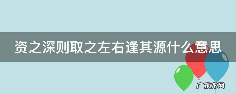 资之源,则取之左右逢其源 资之深则取之左右逢其源什么意思