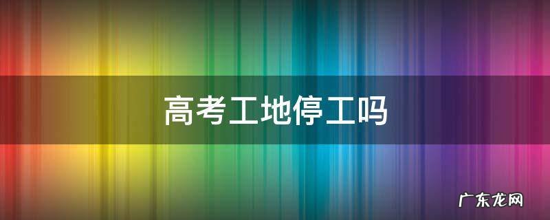 高考工地停工吗 宜宾高考工地停工吗