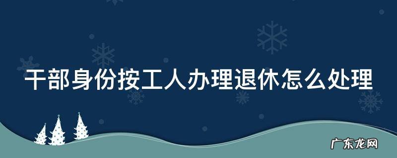 干部身份从事工人岗位按什么身份退休 干部身份按工人办理退休怎么处理