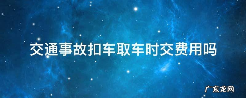 交通事故扣车取车时交费用吗 交通事故车扣了取车花钱吗?