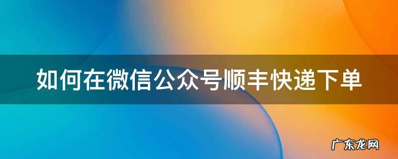 如何在微信公众号顺丰快递下单 微信公众号顺丰快递怎么寄件