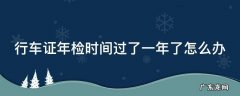 行车证检验过期1年多怎么办 行车证年检时间过了一年了怎么办
