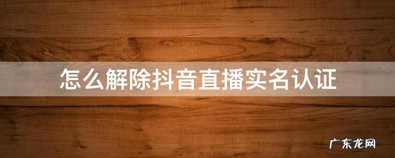 怎么解除抖音直播实名认证 抖音解除直播的实名认证