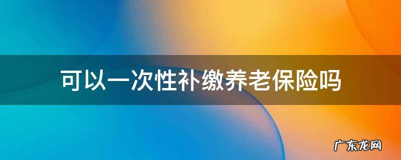 可以一次性补缴养老保险吗? 可以一次性补缴养老保险吗