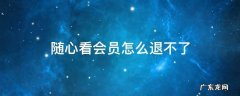 随心看会员怎么退不了 随心看会员怎么退钱