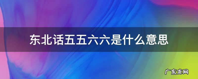 东北话比个六什么意思 东北话五五六六是什么意思