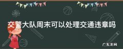 交警大队周末可以处理交通违章吗 交警大队周末可以处理交通违章吗