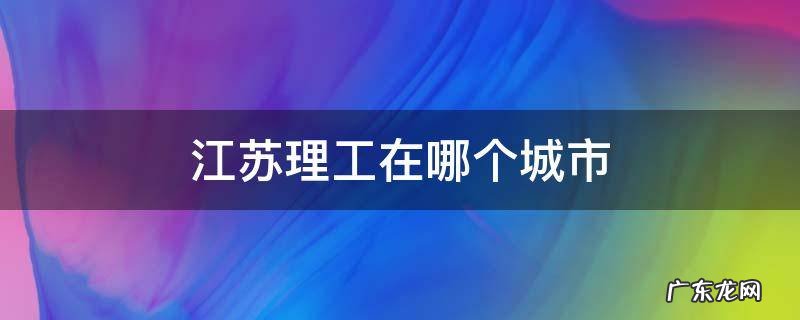 江苏理工在哪个城市 江苏理工学院在哪个位置