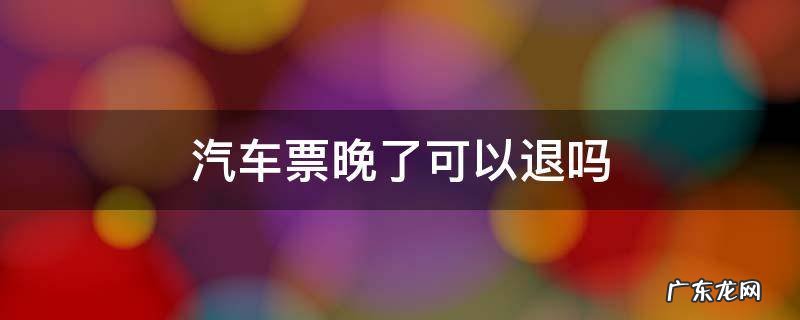汽车票晚了可以退吗 汽车晚点了能退票吗