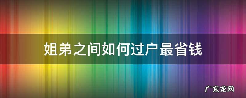 姐弟之间如何过户最省钱 姐弟房屋过户那种方式最省钱