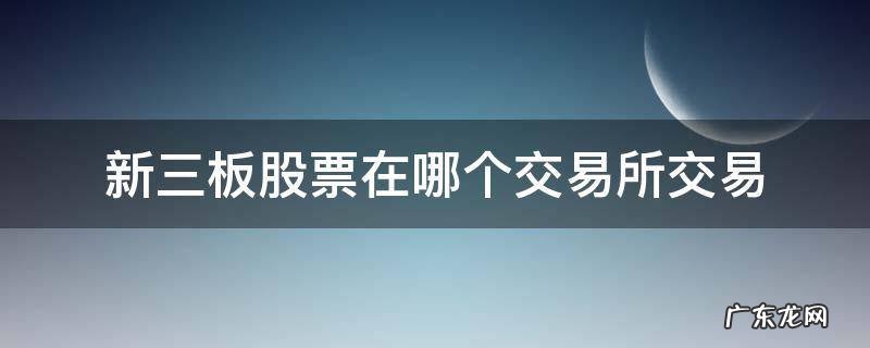 新三板在哪个交易所挂牌 新三板股票在哪个交易所交易