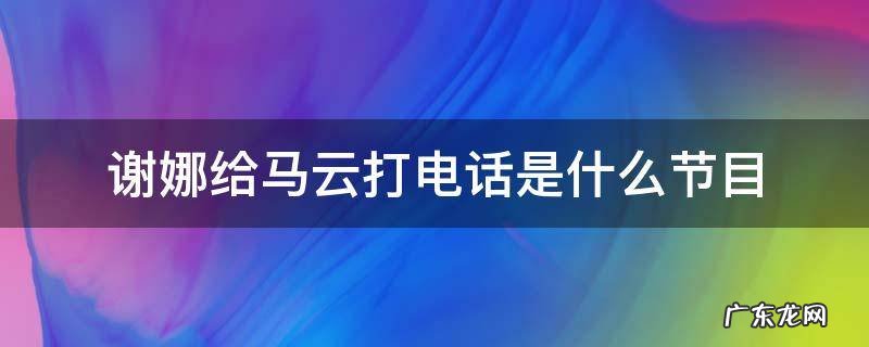 谢娜给马云打电话是什么节目 王牌谢娜给马云打电话是哪期