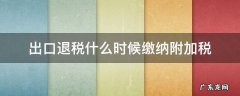 出口退税什么时候缴纳附加税 出口退税需要缴纳附加税吗