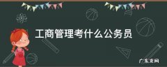 工商管理公务员考试是什么类 工商管理考什么公务员