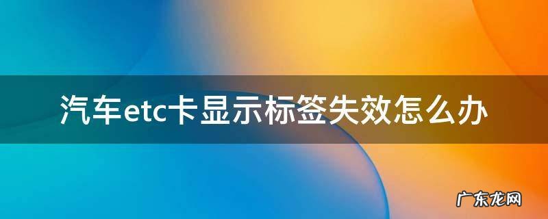 汽车etc卡显示标签失效怎么办 汽车etc卡显示标签失效怎么办?