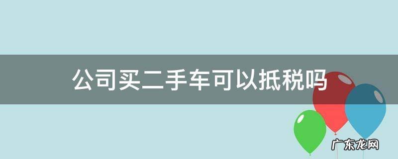 公司买二手车可以抵税吗 公司买二手车能不能抵税