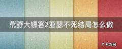 荒野大镖客2亚瑟不死结局怎么做 荒野大镖客2 亚瑟 不死