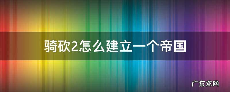 骑砍2怎么建立一个帝国 骑砍2怎么建立一个帝国阵营