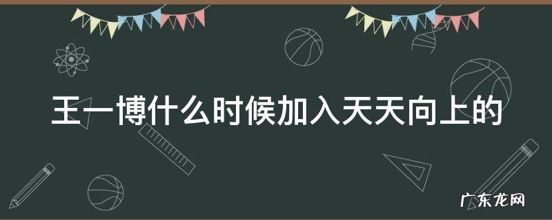 王一博什么时候加入天天向上的综艺 王一博什么时候加入天天向上的