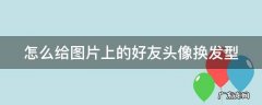 怎么给图片上的好友头像换发型呢 怎么给图片上的好友头像换发型