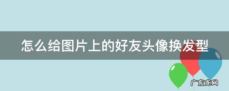 怎么给图片上的好友头像换发型呢 怎么给图片上的好友头像换发型