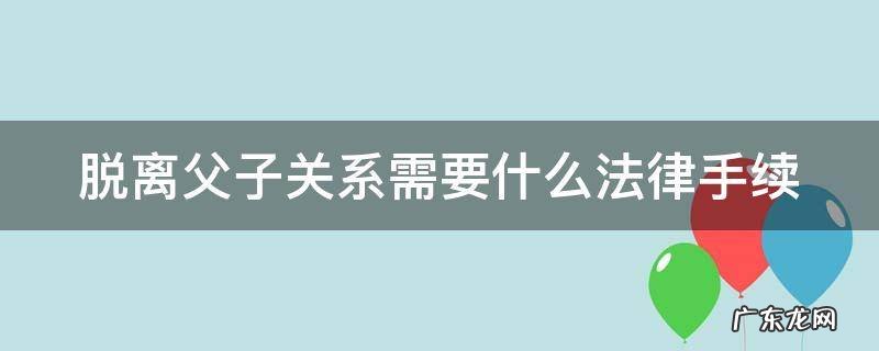 脱离父子关系协议书怎么写 脱离父子关系需要什么法律手续