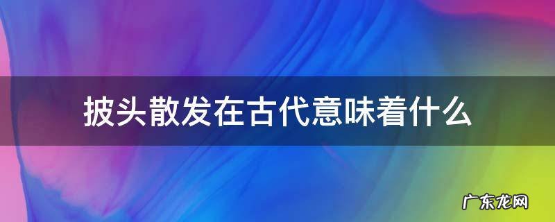 古时候披头散发表示什么 披头散发在古代意味着什么