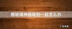 擦玻璃神器吸到一起怎么办 擦玻璃神器两面吸一起了咋整