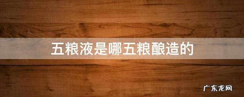 五粮液是哪五粮酿造的 五粮液是哪五谷酿造的