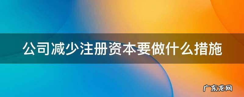 公司减少注册资本的条件 公司减少注册资本要做什么措施