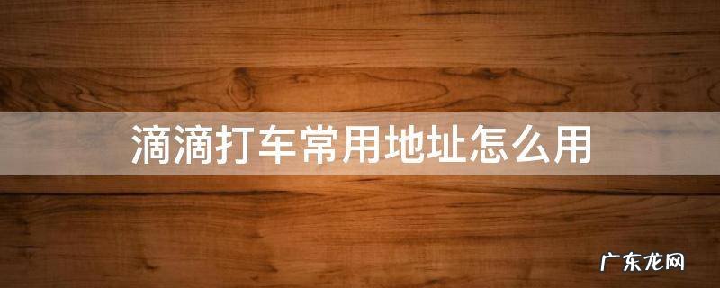 滴滴打车的地址 滴滴打车常用地址怎么用