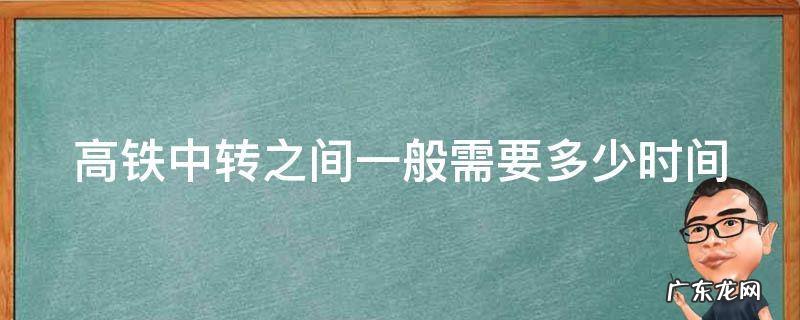 高铁中转之间一般需要多少时间 高铁中转之间一般需要多少时间核酸
