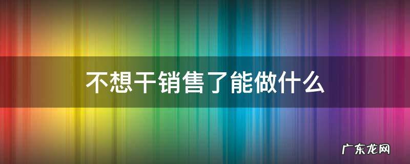 不想干销售还有什么工作 不想干销售了能做什么
