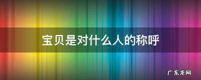 宝贝是对什么人的称呼 宝贝一般是对谁的称呼
