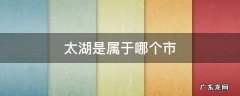 太湖是属于哪个省哪个市 太湖是属于哪个市